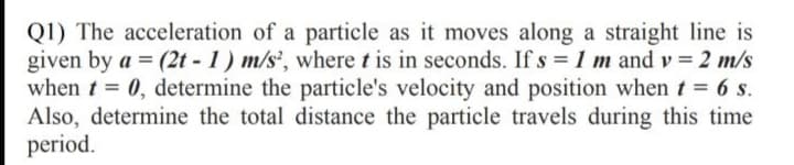 Q1) The acceleration of a particle as it moves along a straight line is
given by a = (2t - 1) m/s', where t is in seconds. If s = 1 m and v = 2 m/s
when t = 0, determine the particle's velocity and position when t = 6 s.
Also, determine the total distance the particle travels during this time
period.
