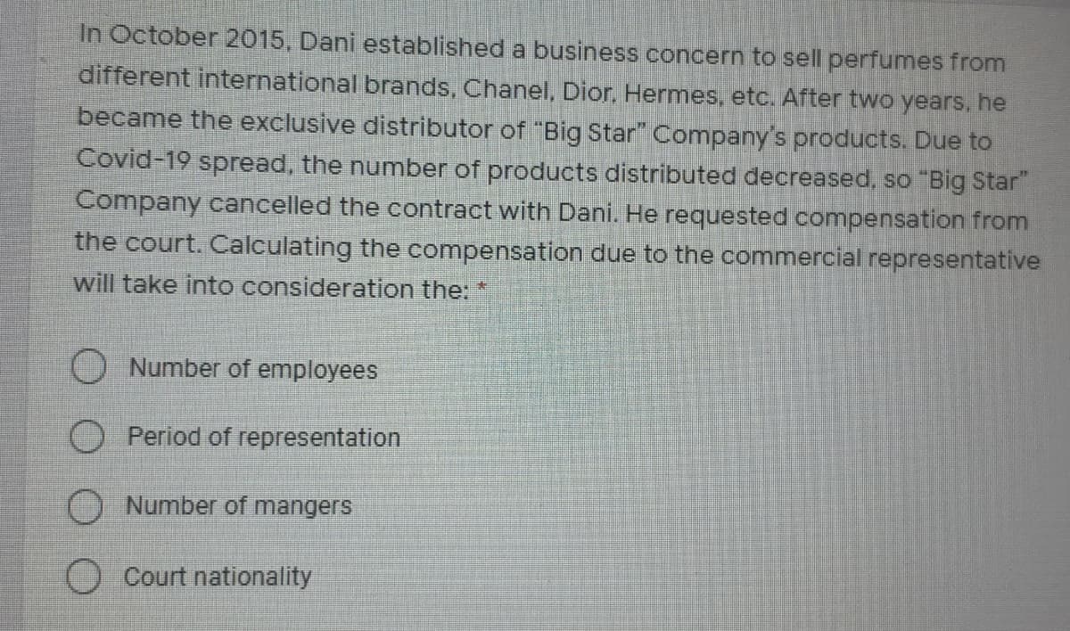 In October 2015, Dani established a business concern to sell perfumes from
different international brands, Chanel, Dior, Hermes, etc. After two years, he
became the exclusive distributor of "Big Star" Company's products. Due to
Covid-19 spread, the number of products distributed decreased, so "Big Star"
Company cancelled the contract with Dani. He requested compensation from
the court. Calculating the compensation due to the commercial representative
will take into consideration the:
O Number of employees
O Period of representation
O Number of mangers
O Court nationality

