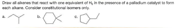 Draw all alkenes that react with one equivalent of H2 in the presence of a palladium catalyst to form
each alkane. Consider constitutional isomers only.
a.
b.
