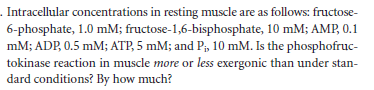 . Intracellular concentrations in resting muscle are as follows: fructose-
6-phosphate, 1.0 mM; fructose-1,6-bisphosphate, 10 mM; AMP, 0.1
mM; ADP, 0.5 mM; ATP, 5 mM; and P;, 10 mM. Is the phosphofruc-
tokinase reaction in muscle more or less exergonic than under stan-
dard conditions? By how much?
