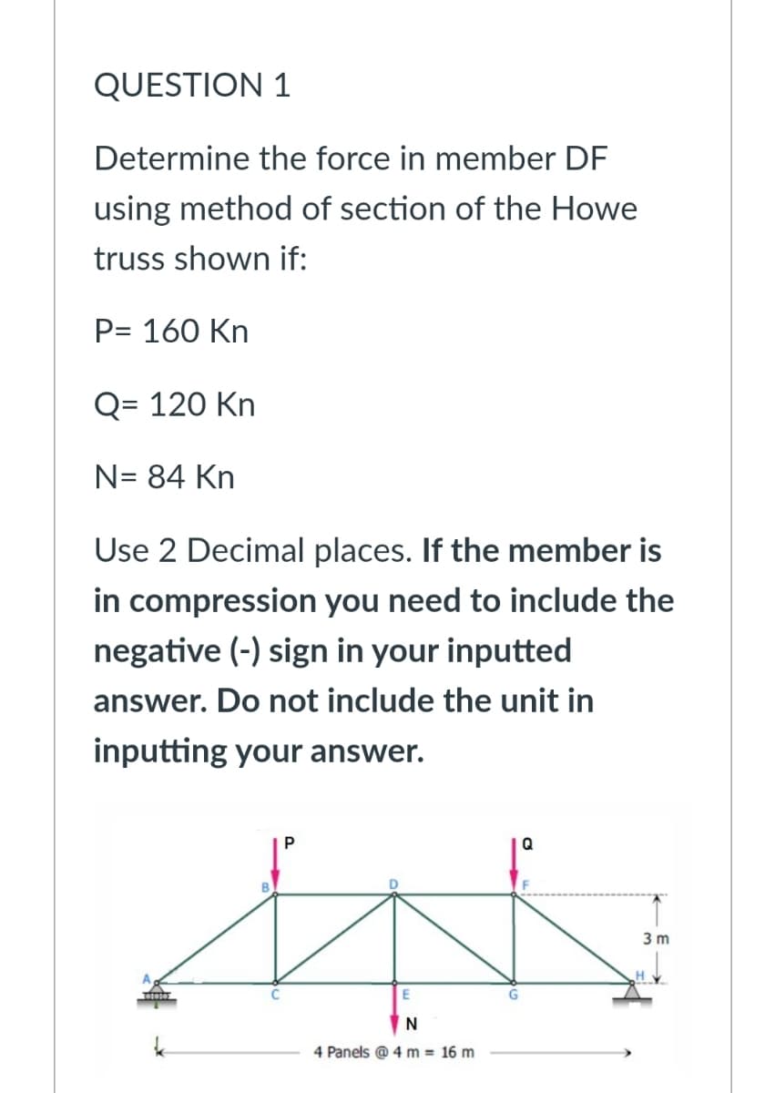 QUESTION 1
Determine the force in member DF
using method of section of the Howe
truss shown if:
P= 160 Kn
Q= 120 Kn
N= 84 Kn
Use 2 Decimal places. If the member is
in compression you need to include the
negative (-) sign in your inputted
answer. Do not include the unit in
inputting your answer.
Q
3 m
N
4 Panels @ 4 m = 16 m

