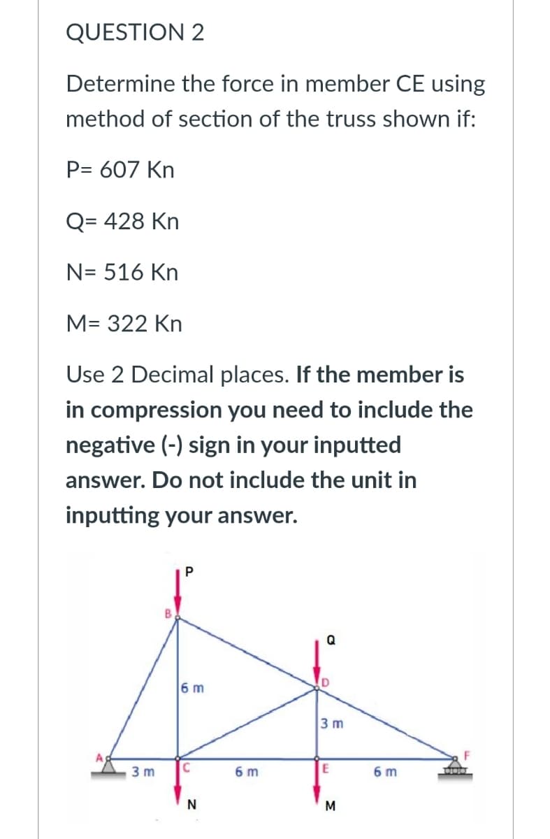 QUESTION 2
Determine the force in member CE using
method of section of the truss shown if:
P= 607 Kn
Q= 428 Kn
N= 516 Kn
M= 322 Kn
Use 2 Decimal places. If the member is
in compression you need to include the
negative (-) sign in your inputted
answer. Do not include the unit in
inputting your answer.
Q
6 m
3 m
3 m
6 m
6 m
M
