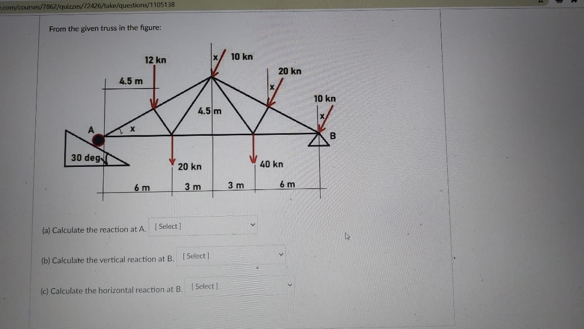 e.com/courses/7862/quizzes/72426/take/questions/1105138
From the given truss in the figure:
10 kn
12 kn
20 kn
4.5 m
10 kn
4.5 m
30 deg
20 kn
40 kn
6 m
3 m
3 m
6 m
(a) Calculate the reaction at A. [ Select]
[Select ]
(b) Calculate the vertical reaction at B.
[ Select]
(c) Calculate the horizontal reaction at B.
