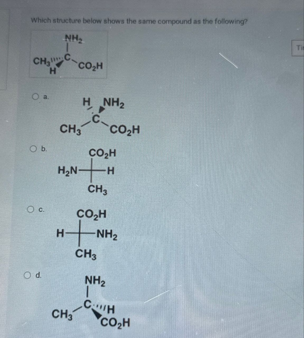 Which structure below shows the same compound as the following?
NH₂
CH₂
CO₂H
H
HNH,
C
CH3
CO₂H
b.
CO₂H
H₂N H
CH3
Oc.
CO₂H
H
-NH2
CH3
NH2
CH
CH3
CO₂H
Ti