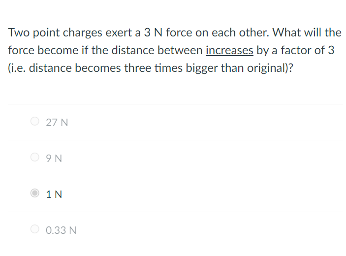 Two point charges exert a 3 N force on each other. What will the
force become if the distance between increases by a factor of 3
(i.e. distance becomes three times bigger than original)?
O 27 N
O 9N
1 N
O 0.33 N