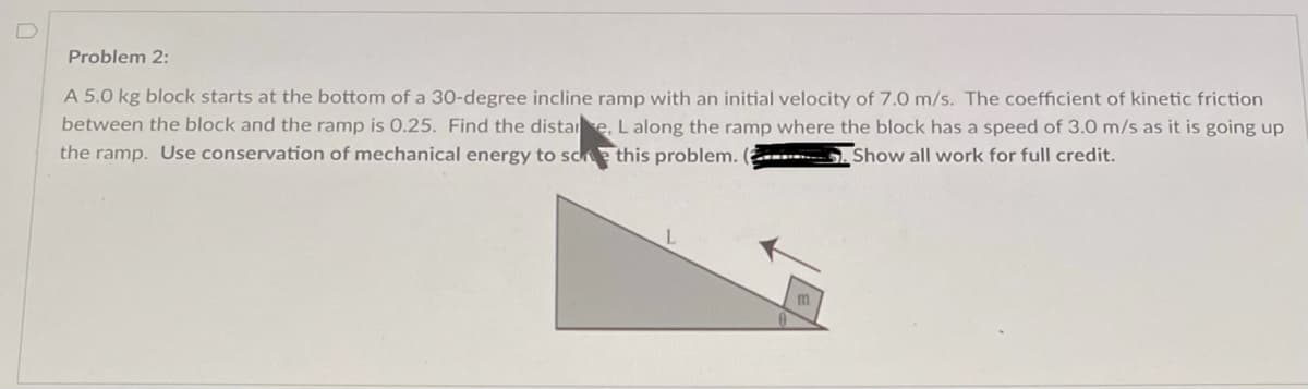 Problem 2:
A 5.0 kg block starts at the bottom of a 30-degree incline ramp with an initial velocity of 7.0 m/s. The coefficient of kinetic friction
between the block and the ramp is 0.25. Find the distare, Lalong the ramp where the block has a speed of 3.0 m/s as it is going up
the ramp. Use conservation of mechanical energy to sce this problem. (------
Show all work for full credit.
