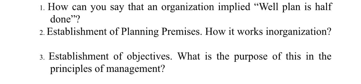 1. How can you say that an organization implied “Well plan is half
done"?
2. Establishment of Planning Premises. How it works inorganization?
3. Establishment of objectives. What is the purpose of this in the
principles of management?
