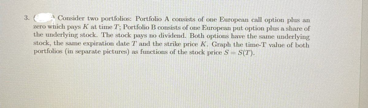3.
A Consider two portfolios: Portfolio A consists of one European call option plus an
zero which pays K at time T; Portfolio B consists of one European put option plus a share of
the underlying stock. The stock pays no dividend. Both options have the same underlying
stock, the same expiration date T and the strike price K. Graph the time-T value of both
portfolios (in separate pictures) as functions of the stock price S = S(T).