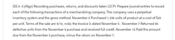 QS 4-5 (Algo) Recording purchases, returns, and discounts taken LO P1 Prepare journal entries to record
each of the following transactions of a merchandising company. The company uses a perpetual
inventory system and the gross method. November 5 Purchased 1,250 units of product at a cost of $20
per unit. Terms of the sale are 5/10, n/60; the invoice is dated November 5. November 7 Returned 40
defective units from the November 5 purchase and received full credit. November 15 Paid the amount
due from the November 5 purchase, minus the return on November 7.