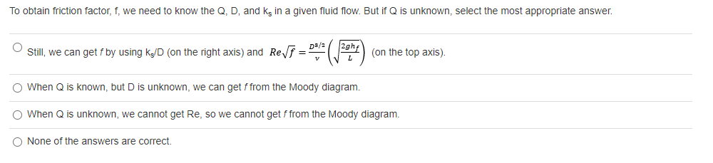 To obtain friction factor, f, we need to know the Q, D, and ks in a given fluid flow. But if Q is unknown, select the most appropriate answer.
D3/2
2ghf
Still, we can get f by using k/D (on the right axis) and Ref =
(on the top axis).
O When Q is known, but D is unknown, we can get f from the Moody diagram.
When Q is unknown, we cannot get Re, so we cannot get f from the Moody diagram.
O None of the answers are correct.
