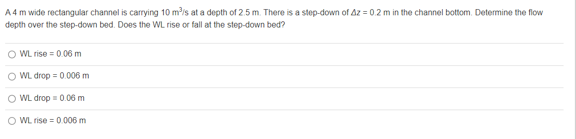 A 4 m wide rectangular channel is carrying 10 m³/s at a depth of 2.5 m. There is a step-down of Az = 0.2 m in the channel bottom. Determine the flow
depth over the step-down bed. Does the WL rise or fall at the step-down bed?
OWL rise = 0.06 m
O WL drop = 0.006 m
O WL drop = 0.06 m
OWL rise = 0.006 m