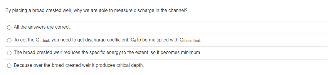 By placing a broad-crested weir, why we are able to measure discharge in the channel?
O All the answers are correct.
O To get the Qactual, you need to get discharge coefficient, Cd to be multiplied with Qtheoretical-
O The broad-crested weir reduces the specific energy to the extent. so it becomes minimum.
O Because over the broad-crested weir it produces critical depth.