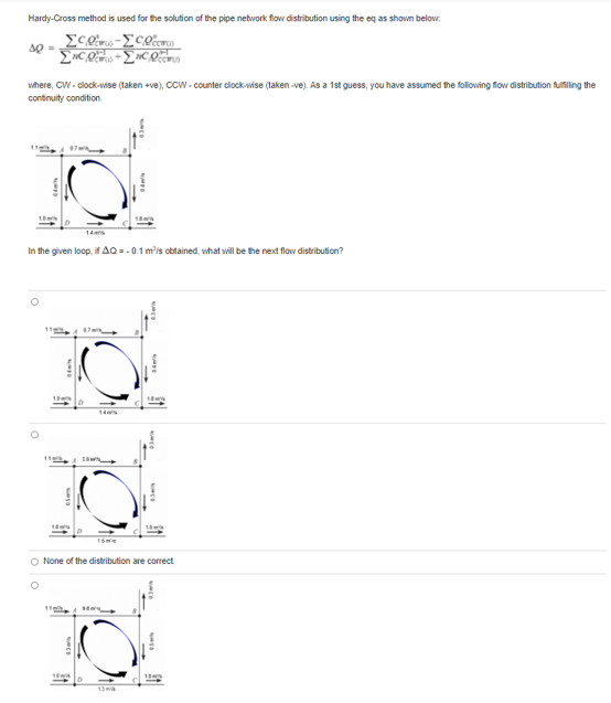 Hardy-Cross method is used for the solution of the pipe network flow distribution using the eq as shown below.
where, CW - clock-wise (taken +ve), CCW- counter clock-wise (laken -ve). As a 1st guess, you have assumed the following flow distribution fulfiling the
continuity condition.
14er
In the given loop, if AQ = - 0.1 m'is obtained, what will be the next flow distribution?
14
O None of the distribution are correct
