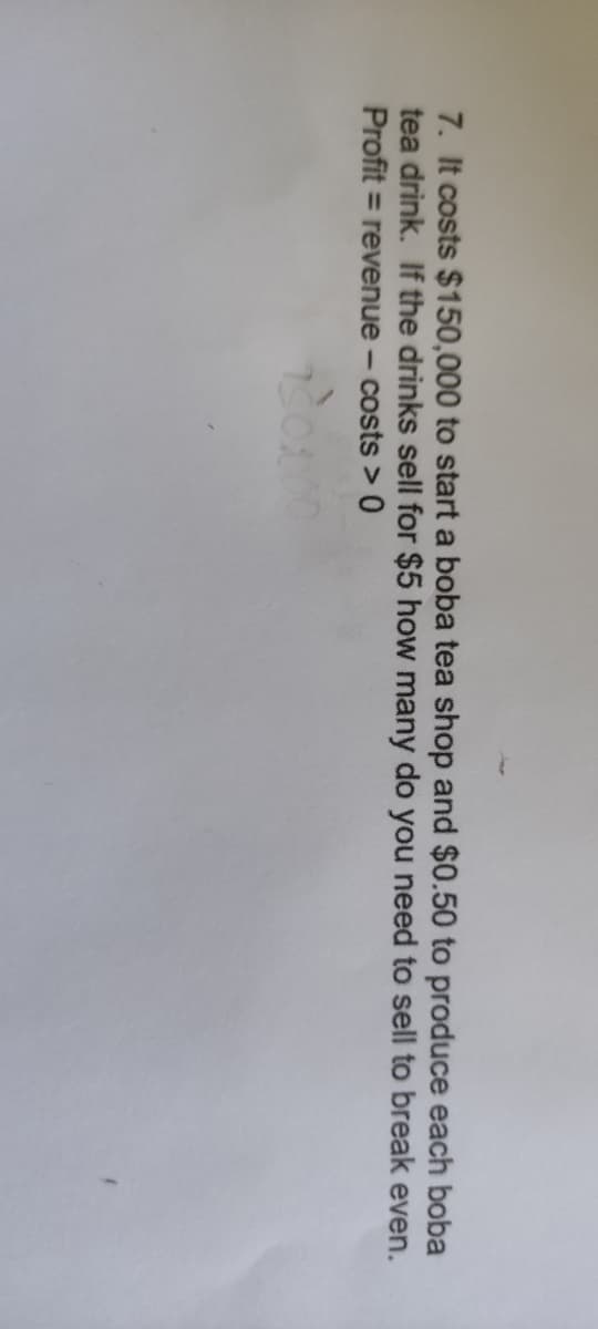 7. It costs $150,000 to start a boba tea shop and $0.50 to produce each boba
tea drink. If the drinks sell for $5 how many do you need to sell to break even.
Profit = revenue - costs > 0
