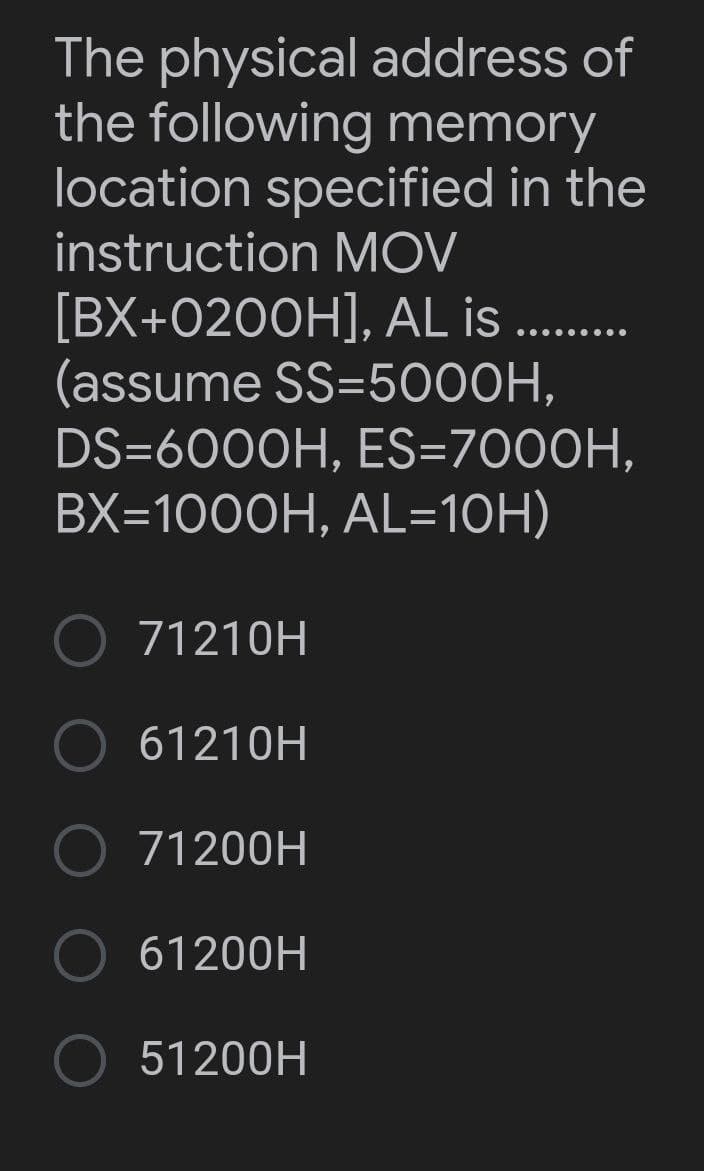 The physical address of
the following memory
location specified in the
instruction MOV
[BX+0200H], AL is .........
(assume SS-5000H,
DS=6000H, ES=7000H,
BX=1000H, AL=10H)
71210H
61210H
71200H
61200H
51200H
