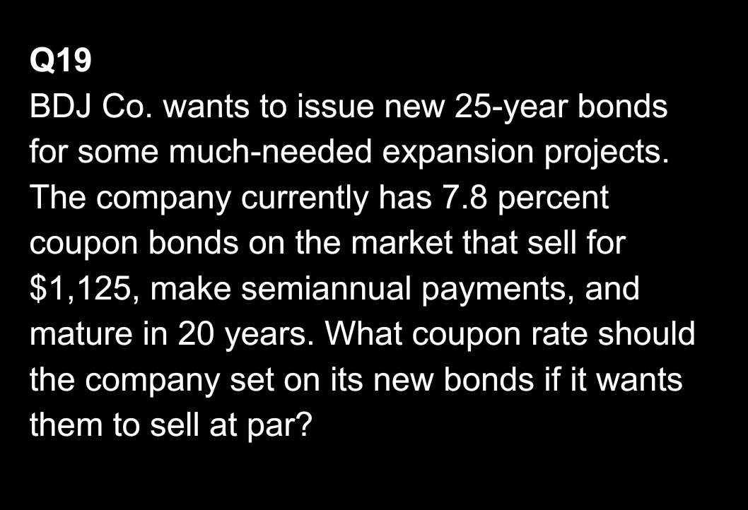 Q19
BDJ Co. wants to issue new 25-year bonds
for some much-needed expansion projects.
The company currently has 7.8 percent
coupon bonds on the market that sell for
$1,125, make semiannual payments, and
mature in 20 years. What coupon rate should
the company set on its new bonds if it wants
them to sell at par?