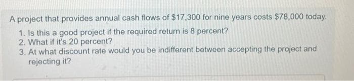 A project that provides annual cash flows of $17,300 for nine years costs $78,000 today.
1. Is this a good project if the required return is 8 percent?
2. What if it's 20 percent?
3. At what discount rate would you be indifferent between accepting the project and
rejecting it?