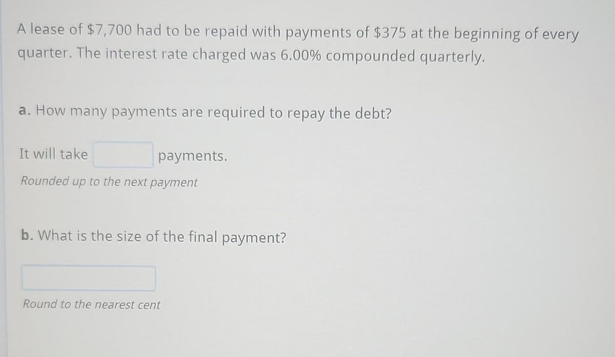 A lease of $7,700 had to be repaid with payments of $375 at the beginning of every
quarter. The interest rate charged was 6.00% compounded quarterly.
a. How many payments are required to repay the debt?
It will take
Rounded up to the next payment
payments.
b. What is the size of the final payment?
Round to the nearest cent