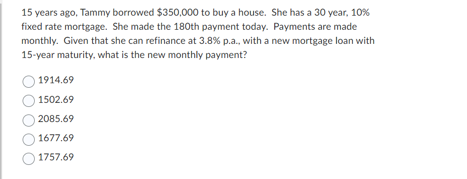 15 years ago, Tammy borrowed $350,000 to buy a house. She has a 30 year, 10%
fixed rate mortgage. She made the 180th payment today. Payments are made
monthly. Given that she can refinance at 3.8% p.a., with a new mortgage loan with
15-year maturity, what is the new monthly payment?
1914.69
1502.69
2085.69
1677.69
1757.69