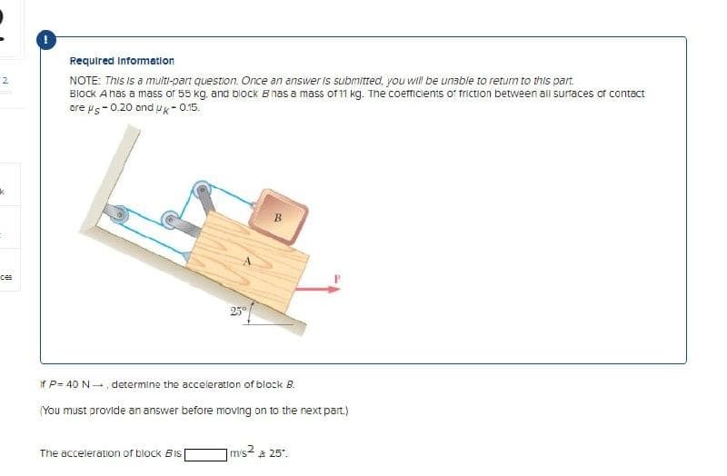 2
k
ces
Required Information
NOTE: This is a multi-part question. Once an answer is submitted, you will be unable to return to this part.
Block A has a mass of 55 kg, and block Bhas a mass of 11 kg. The coefficients of friction between all surfaces of contact
are μs-0.20 and Uk-0.15.
25°
B
if P= 40 N-, determine the acceleration of block B.
The acceleration of block Bis[
You must provide an answer before moving on to the next part.)
m/s² & 25².