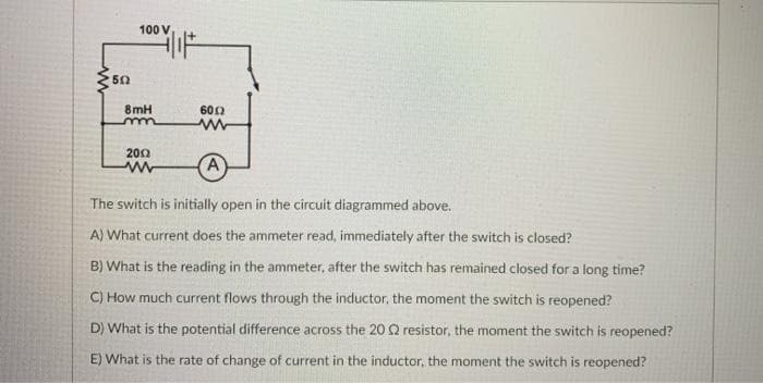 100 V
50
8mH
600
200
A
The switch is initially open in the circuit diagrammed above.
A) What current does the ammeter read, immediately after the switch is closed?
B) What is the reading in the ammeter, after the switch has remained closed for a long time?
C) How much current flows through the inductor, the moment the switch is reopened?
D) What is the potential difference across the 20 Q resistor, the moment the switch is reopened?
E) What is the rate of change of current in the inductor, the moment the switch is reopened?
