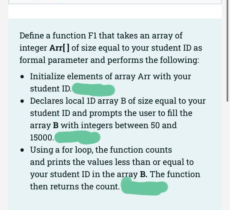 Define a function F1 that takes an array of
integer Arr[] of size equal to your student ID as
formal parameter and performs the following:
• Initialize elements of array Arr with your
student ID.
• Declares local 1D array B of size equal to your
student ID and prompts the user to fill the
array B with integers between 50 and
15000.
• Using a for loop, the function counts
and prints the values less than or equal to
your student ID in the array B. The function
then returns the count.