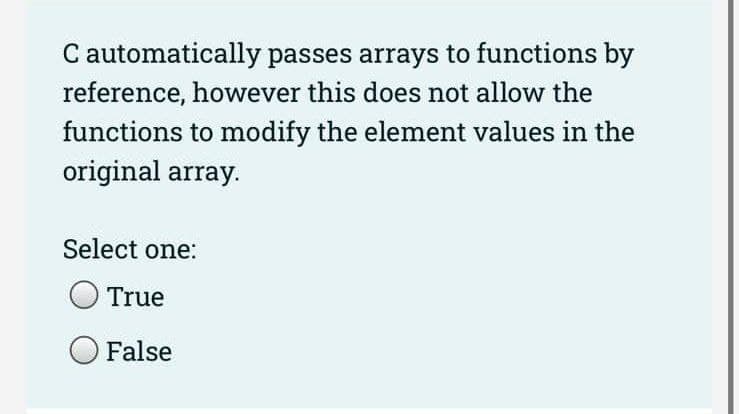 C automatically passes arrays to functions by
reference, however this does not allow the
functions to modify the element values in the
original array.
Select one:
True
False