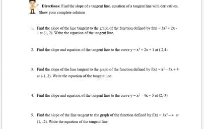 Directions: Find the slope of a tangent line, equation of a tangent line with derivatives.
A show your coumplete solution
1. Find the slope of the line tangent to the graplı of the function defined by fix) - 3x + 2x-
I at (1, 2). Write the equation of the tangent line.
2. Find the slope and equation of the tangent line to the curve y-x + 2x +1 at ( 24)
3. Find the slope of the line tangent to the graph of the function defined by fix)-x- 3x+4
at (-1, 2). Write the equation of the tangent line.
4. Find the slope and equation of the tangent line to the curve y -x- 4x +5 at (2,-3)
5. Find the slope of the line tangent to the graph of the function defined by fix) - 3x -4 at
(1. -2). Write the equaticn of the tangent line
