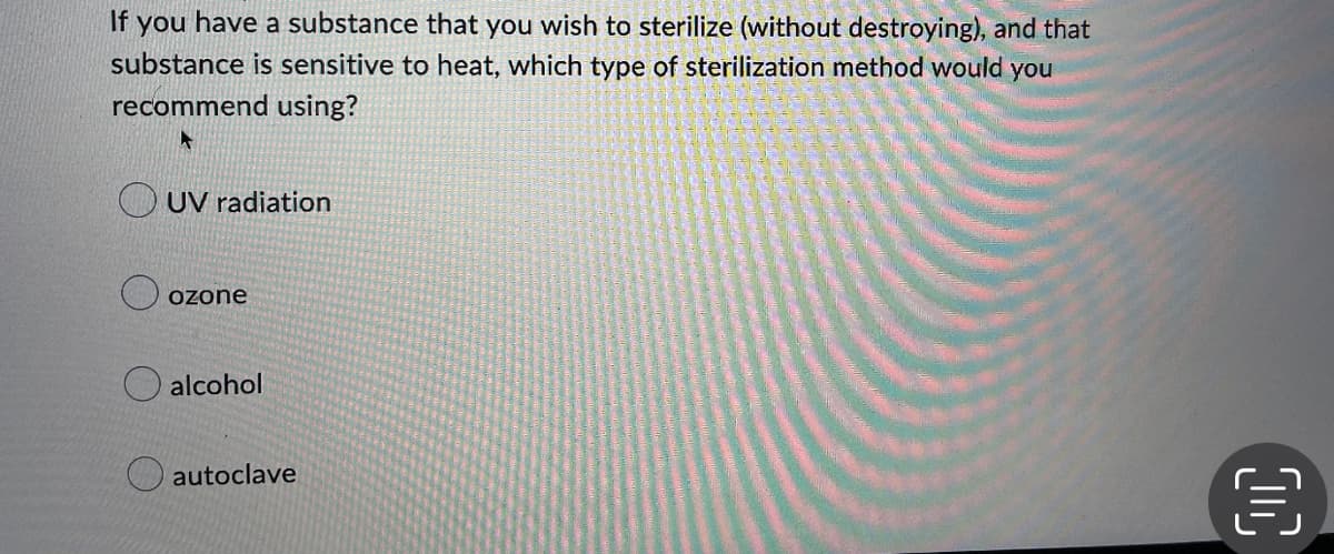 If you have a substance that you wish to sterilize (without destroying), and that
substance is sensitive to heat, which type of sterilization method would you
recommend using?
A
UV radiation
ozone
alcohol
autoclave
CC