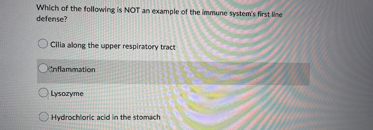 Which of the following is NOT an example of the immune system's first line
defense?
Cilia along the upper respiratory tract
inflammation
Lysozyme
Hydrochloric acid in the stomach