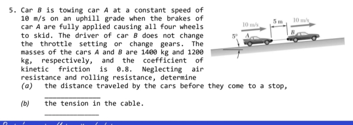 Car B is towing car A at a constant speed of
10 m/s on an uphill grade when the brakes of
car A are fully applied causing all four wheels
to skid. The driver of car B does not change
the throttle setting or change gears. The
masses of the cars A and B are 1400 kg and 1200
kg, respectively, and the coefficient of
kinetic friction is 0.8. Neglecting air
resistance and rolling resistance, determine
(a)
5m
10 m/s
10 m/s
the distance traveled by the cars before they come to a stop,
(b)
the tension in the cable.
