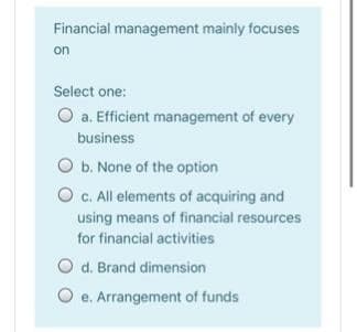 Financial management mainly focuses
on
Select one:
O a. Efficient management of every
business
O b. None of the option
O c. All elements of acquiring and
using means of financial resources
for financial activities
O d. Brand dimension
e. Arrangement of funds
