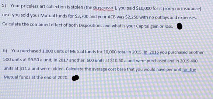 5) Your priceless art collection is stolen (the Gregcasso!), you paid $10,000 for it (sorry no insurance)
next you sold your Mutual funds for $3,700 and your ACB was $2,250 with no outlays and expenses.
Calculate the combined effect of both Dispositions and what is your Capital gain or loss.
6) You purchased 1,000 units of Mutual funds for 10,000 total in 2015. In 2016 you purchased another
500 units at $9.50 a unit, In 2017 another 600 units at $10.50 a unit were purchased and in 2019 400
units at $11 a unit were added. Calculate the average cost base that you would have per unit for the
Mutual funds at the end of 2020.
