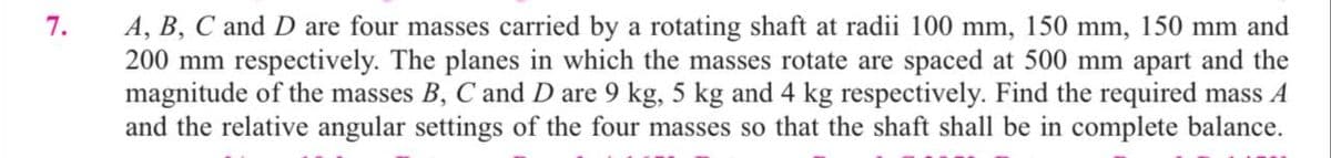 7.
A, B, C and D are four masses carried by a rotating shaft at radii 100 mm, 150 mm, 150 mm and
200 mm respectively. The planes in which the masses rotate are spaced at 500 mm apart and the
magnitude of the masses B, C and D are 9 kg, 5 kg and 4 kg respectively. Find the required mass A
and the relative angular settings of the four masses so that the shaft shall be in complete balance.