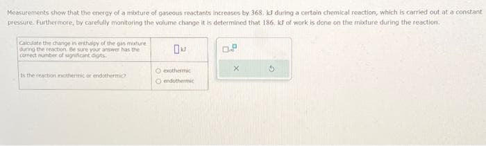 Measurements show that the energy of a mixture of gaseous reactants increases by 368. kJ during a certain chemical reaction, which is carried out at a constant
pressure. Furthermore, by carefully monitoring the volume change it is determined that 186, kJ of work is done on the mixture during the reaction
Calculate the change in enthalpy of the gas mixture
during the reaction. Be sure your answer has the
correct number of significant digits.
Is the reaction exothermic or endothermic
Du
O exothermic
O endothermic
0.8
X