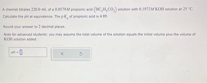 A chemist titrates 220.0 mL of a 0.0579M propionic acid (HC₂H₂CO₂) solution with 0.1972M KOH solution at 25 °C.
Calculate the pH at equivalence. The pK, of propionic acid is 4.89.
Round your answer to 2 decimal places.
Note for advanced students: you may assume the total volume of the solution equals the initial volume plus the volume of
KOH solution added.
pH =
X