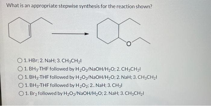 What is an appropriate stepwise synthesis for the reaction shown?
O1. HBr; 2. NaH; 3. CH3CH₂1
O 1. BH3-THF followed by H₂O2/NaOH/H₂O; 2. CH3CH₂1
O 1. BH3-THF followed by H₂O2/NaOH/H₂O; 2. NaH; 3. CH3CH₂1
1. BH3-THF followed by H₂O2; 2.. NaH; 3. CH3l
O1. Br₂ followed by H₂O2/NaOH/H₂O; 2. NaH; 3. CH3CH₂l
