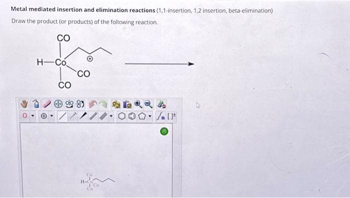 Metal mediated insertion and elimination reactions (1,1-insertion, 1,2 insertion, beta-elimination)
Draw the product (or products) of the following reaction.
CO
H-Co
CO
***
CO
Co