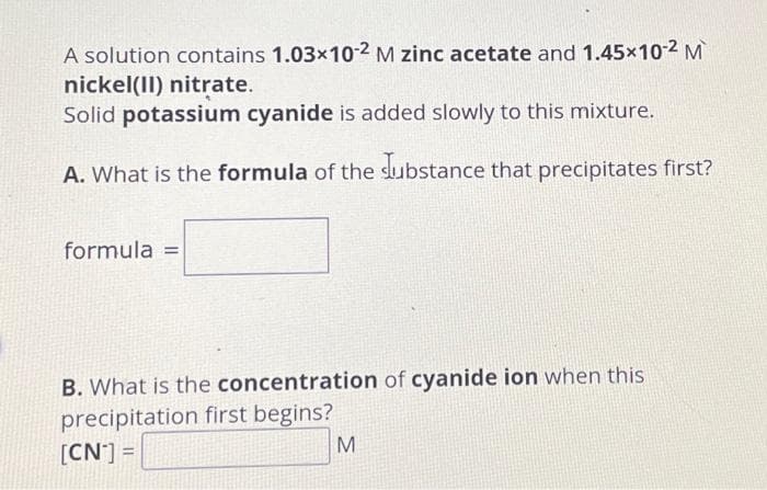 A solution contains 1.03x10-2 M zinc acetate and 1.45×10-² M
nickel(II) nitrate.
Solid potassium cyanide is added slowly to this mixture.
A. What is the formula of the Substance that precipitates first?
formula =
B. What is the concentration of cyanide ion when this
precipitation first begins?
[CN*] =
M