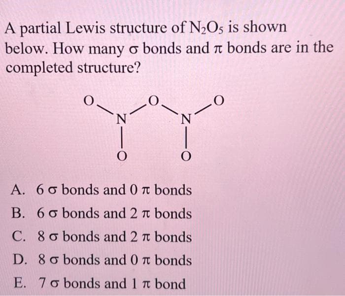 A partial Lewis structure of N₂O5 is shown
below. How many o bonds and bonds are in the
completed structure?
O
N
O
0
N
O
A. 6o bonds and 0 π bonds
B. 60 bonds and 2 π bonds
C. 8o bonds and 2 r bonds
TC
D. 8 o bonds and 0 π bonds
TU
E. 7o bonds and 1 π bond
-0