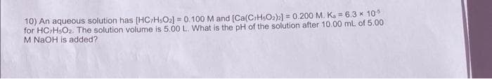10) An aqueous solution has [HC/HsO₂) = 0.100 M and (Ca(C7H5O2)2] = 0.200 M. K. = 6.3 × 105
for HC-H₂O₂. The solution volume is 5.00 L. What is the pH of the solution after 10.00 mL of 5.00
M NaOH is added?