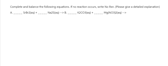 Complete and balance the following equations. If no reaction occurs, write No Rxn. (Please give a detailed explanation)
SrBr2(aq) +
Na2S(aq) --> B.
K2CO3(aq) +
Mg(NO3)2(aq) -->
A.