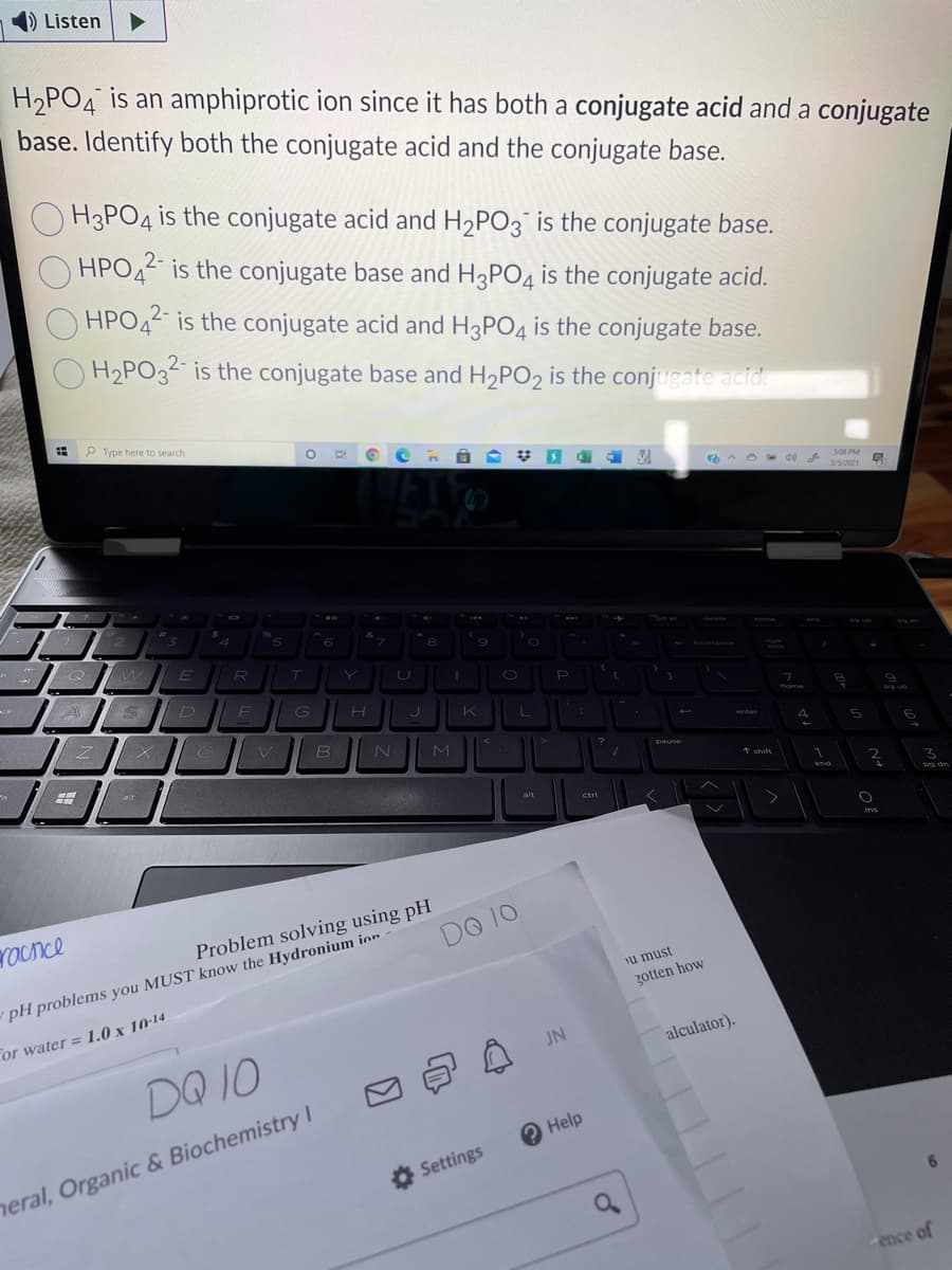 ) Listen
H,PO4 is an amphiprotic ion since it has both a conjugate acid and a conjugate
base. Identify both the conjugate acid and the conjugate base.
H3PO4 is the conjugate acid and H2PO3¯ is the conjugate base.
HPO42 is the conjugate base and H3PO4 is the conjugate acid.
2-
HPO42 is the conjugate acid and H3PO4 is the conjugate base.
2-
H2PO32 is the conjugate base and H2PO2 is the conjugate acid.
P Type here to search
S08 PM
3/5/2021
Tome
T
backsoac
P
G
Mome
enter
M
pause
alt
t shift
end
alt
ctri
pg dn
Yacnce
Problem solving using pH
DO 10
pH problems you MUST know the Hydronium ior
u must
zotten how
cor water = 1.0 x 10-14
JN
alculator).
DQ 10
O Help
heral, Organic & Biochemistry I
O Settings
ence of
