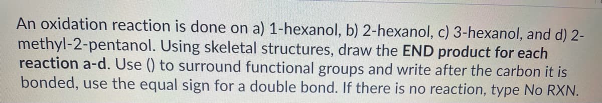 An oxidation reaction is done on a) 1-hexanol, b) 2-hexanol, c) 3-hexanol, and d) 2-
methyl-2-pentanol. Using skeletal structures, draw the END product for each
reaction a-d. Use () to surround functional groups and write after the carbon it is
bonded, use the equal sign for a double bond. If there is no reaction, type No RXN.
