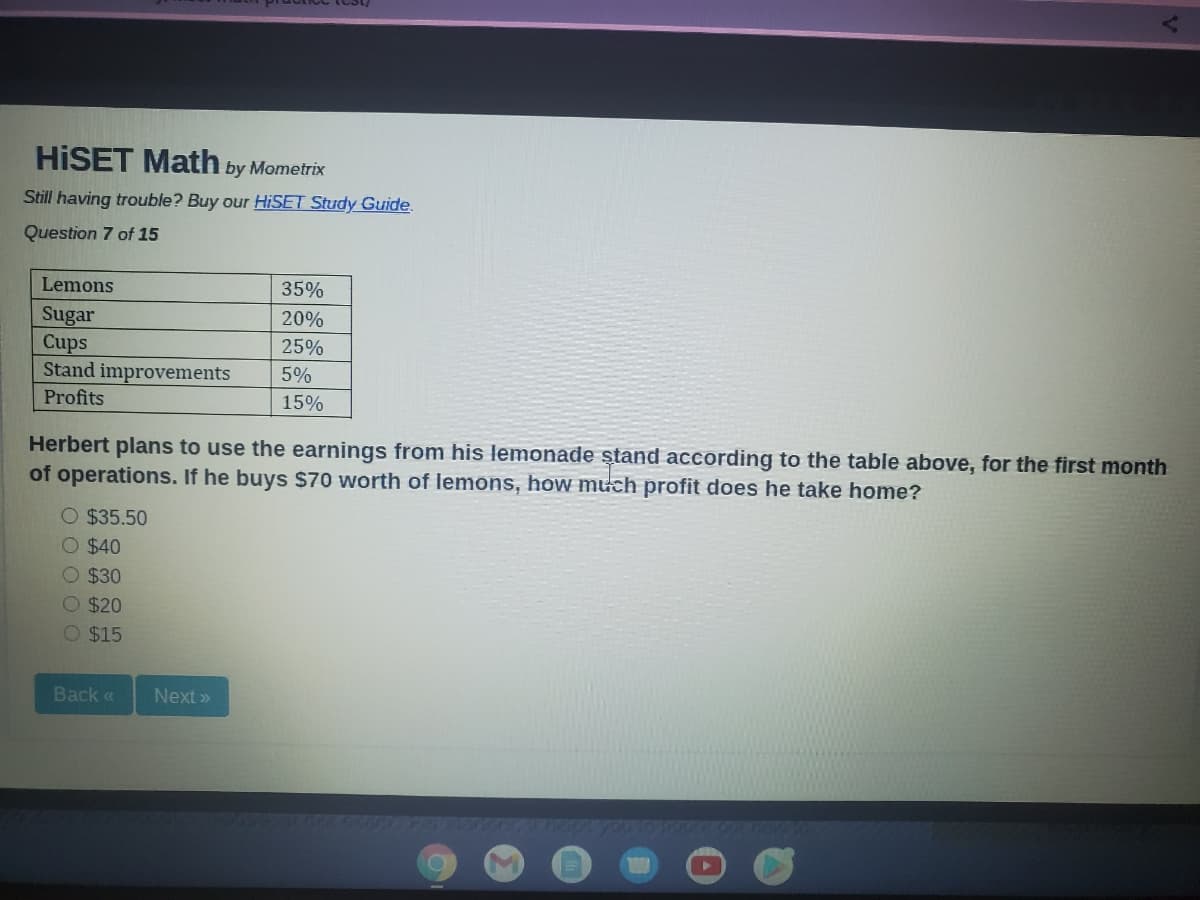 HİSET Math by Mometrix
Still having trouble? Buy our HISET Study Guide.
Question 7 of 15
Lemons
35%
Sugar
Cups
Stand improvements
Profits
20%
25%
5%
15%
Herbert plans to use the earnings from his lemonade ştand according to the table above, for the first month
of operations. If he buys $70 worth of lemons, how much profit does he take home?
O $35.50
O $40
O $30
O $20
O $15
Back «
Next »
