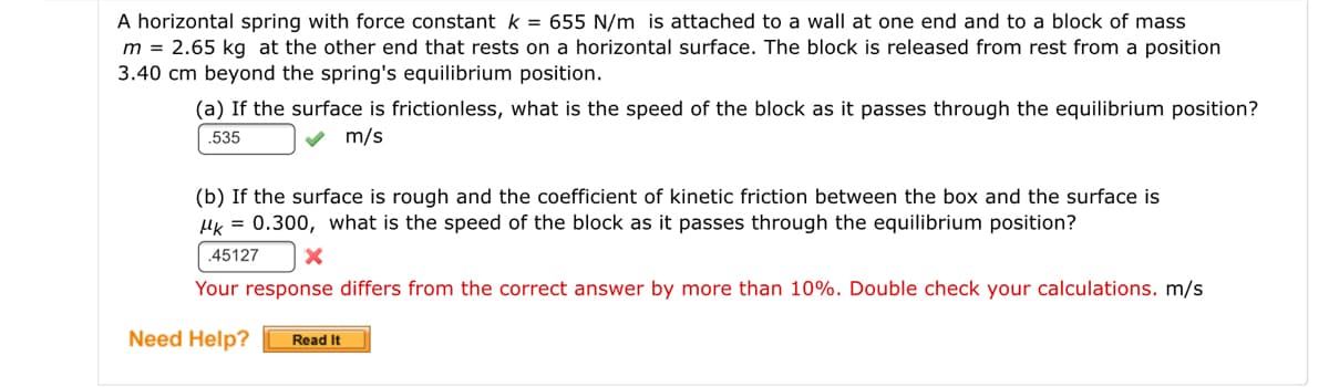 A horizontal spring with force constant k = 655 N/m is attached to a wall at one end and to a block of mass
m = 2.65 kg at the other end that rests on a horizontal surface. The block is released from rest from a position
3.40 cm beyond the spring's equilibrium position.
(a) If the surface is frictionless, what is the speed of the block as it passes through the equilibrium position?
.535
v m/s
(b) If the surface is rough and the coefficient of kinetic friction between the box and the surface is
HK = 0.300, what is the speed of the block as it passes through the equilibrium position?
.45127
Your response differs from the correct answer by more than 10%. Double check your calculations. m/s
Need Help?
Read It
