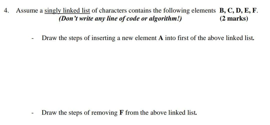 Assume a singly linked list of characters contains the following elements B, C, D, E, F.
(Don't write any line of code or algorithm!)
4.
(2 marks)
Draw the steps of inserting a new element A into first of the above linked list.
Draw the steps of removing F from the above linked list.
