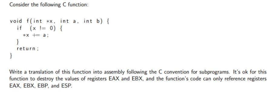 Consider the following C function:
void f(int **, int a, int b) {
if (x != 0) {
*x += a;
}
return;
}
Write a translation of this function into assembly following the C convention for subprograms. It's ok for this
function to destroy the values of registers EAX and EBX, and the function's code can only reference registers
EAX, EBX, EBP, and ESP.
