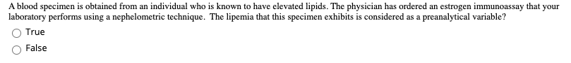 that your
A blood specimen is obtained from an individual who is known to have elevated lipids. The physician has ordered an estrogen immunoassay
laboratory performs using a nephelometric technique. The lipemia that this specimen exhibits is considered as a preanalytical variable?
O True
False

