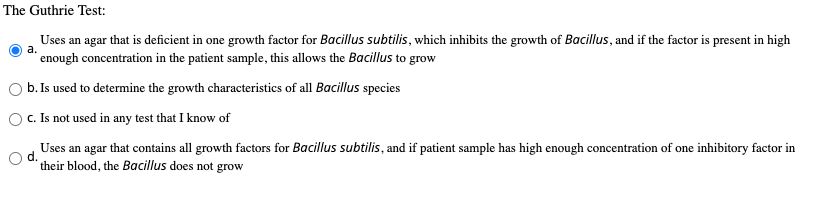 The Guthrie Test:
Uses an agar that is deficient in one growth factor for Bacillus subtilis, which inhibits the growth of Bacillus, and if the factor is present in high
а.
enough concentration in the patient sample, this allows the Bacillus to grow
b. Is used to determine the growth characteristics of all Bacillus species
O . Is not used in any test that I know of
Uses an agar that contains all growth factors for Bacillus subtilis, and if patient sample has high enough concentration of one inhibitory factor in
their blood, the Bacillus does not grow
